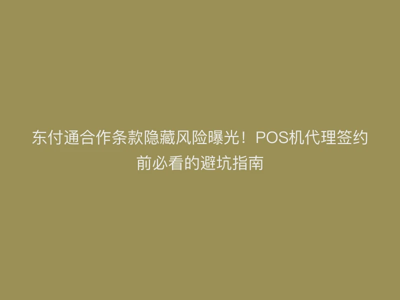 东付通合作条款隐藏风险曝光！POS机代理签约前必看的避坑指南