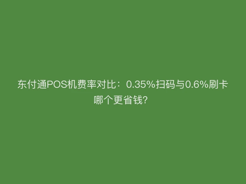 东付通POS机费率对比：0.35%扫码与0.6%刷卡哪个更省钱？