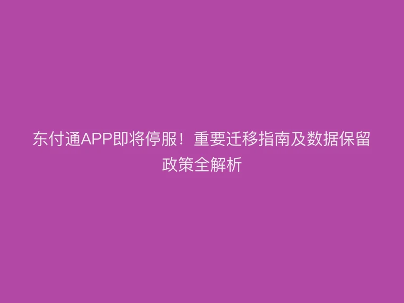 东付通APP即将停服！重要迁移指南及数据保留政策全解析