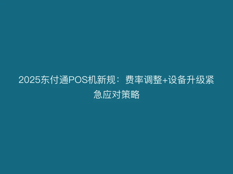 2025东付通POS机新规：费率调整+设备升级紧急应对策略