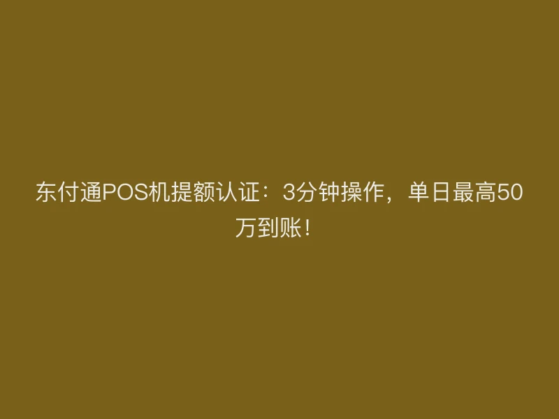 东付通POS机提额认证：3分钟操作，单日最高50万到账！