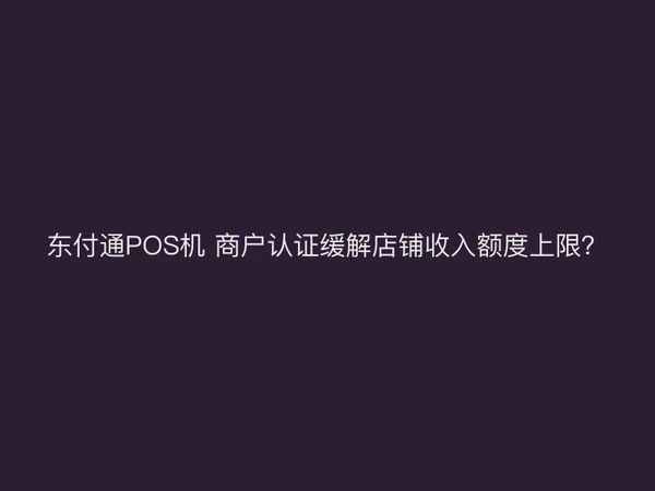 东付通POS机 商户认证缓解店铺收入额度上限？