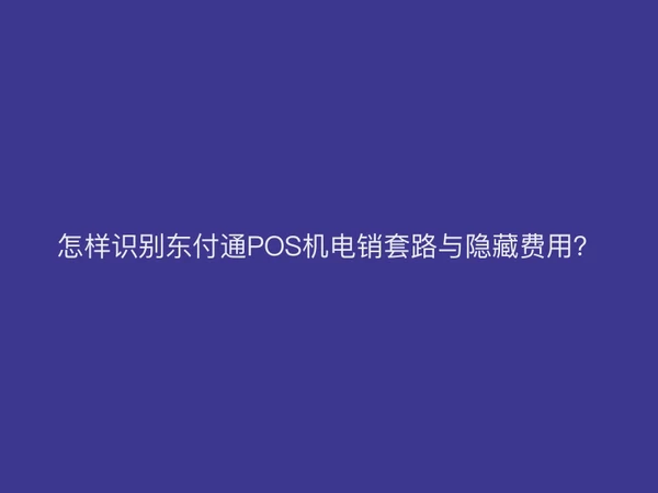 怎样识别东付通POS机电销套路与隐藏费用？