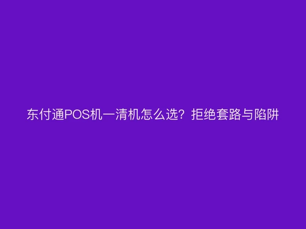 东付通POS机一清机怎么选？拒绝套路与陷阱